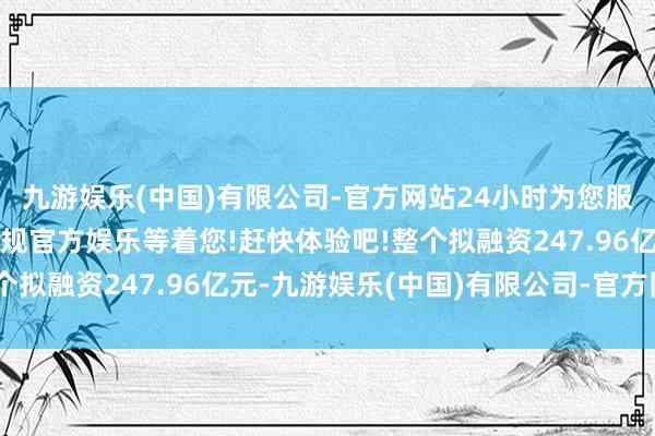九游娱乐(中国)有限公司-官方网站24小时为您服务!更多精彩活动在正规官方娱乐等着您!赶快体验吧!整个拟融资247.96亿元-九游娱乐(中国)有限公司-官方网站