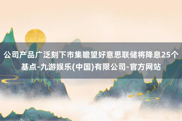 公司产品广泛刻下市集瞻望好意思联储将降息25个基点-九游娱乐(中国)有限公司-官方网站