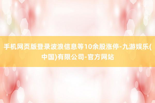 手机网页版登录波浪信息等10余股涨停-九游娱乐(中国)有限公司-官方网站