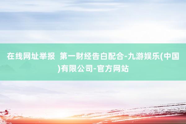 在线网址举报  第一财经告白配合-九游娱乐(中国)有限公司-官方网站