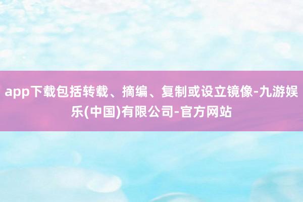 app下载包括转载、摘编、复制或设立镜像-九游娱乐(中国)有限公司-官方网站