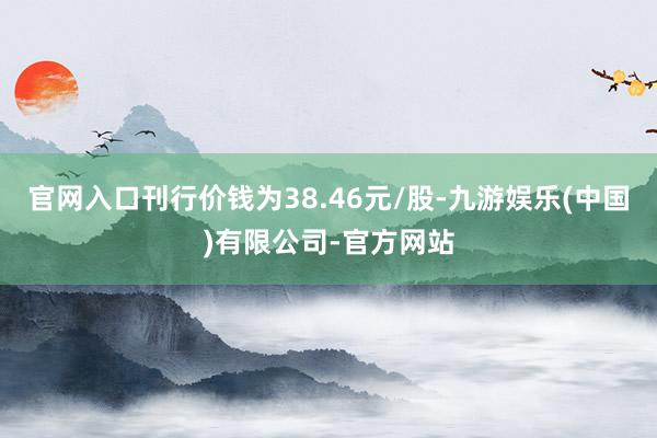 官网入口刊行价钱为38.46元/股-九游娱乐(中国)有限公司-官方网站