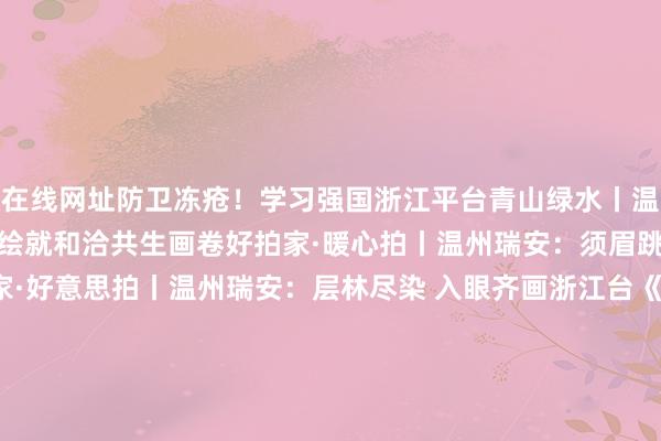 在线网址防卫冻疮！学习强国浙江平台青山绿水丨温州瑞安：督察候鸟迁飞 绘就和洽共生画卷好拍家·暖心拍丨温州瑞安：须眉跳河勇救落水女子好拍家·好意思拍丨温州瑞安：层林尽染 入眼齐画浙江台《体育最前方》2024干事车手（瑞安）拉力赛结果潮新闻瑞安制造纵贯欧洲 中国蓝新闻浙江惟一！温州瑞安酵素大米获国际米食味品鉴大会籼稻组金奖钱江晚报微博#须眉跳进冰冷的河里救起女子#外洋平台外洋平台Instagram朝上