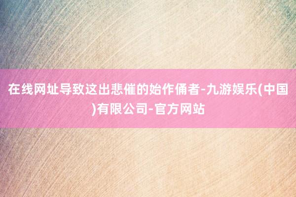 在线网址导致这出悲催的始作俑者-九游娱乐(中国)有限公司-官方网站