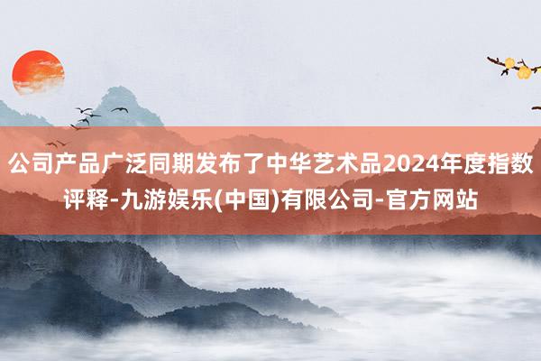 公司产品广泛同期发布了中华艺术品2024年度指数评释-九游娱乐(中国)有限公司-官方网站