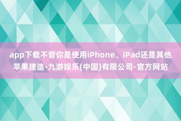 app下载不管你是使用iPhone、iPad还是其他苹果建造-九游娱乐(中国)有限公司-官方网站
