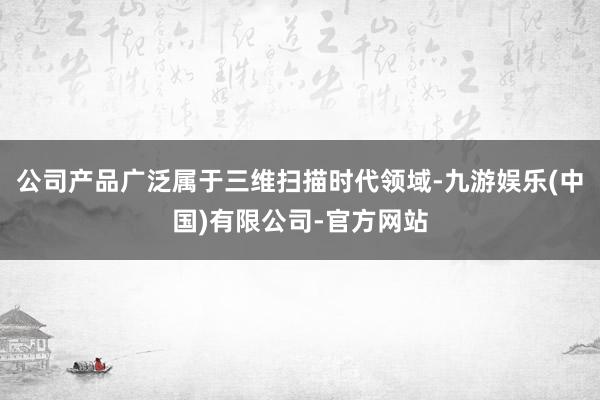 公司产品广泛属于三维扫描时代领域-九游娱乐(中国)有限公司-官方网站