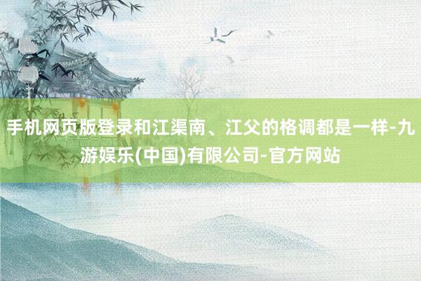 手机网页版登录和江渠南、江父的格调都是一样-九游娱乐(中国)有限公司-官方网站