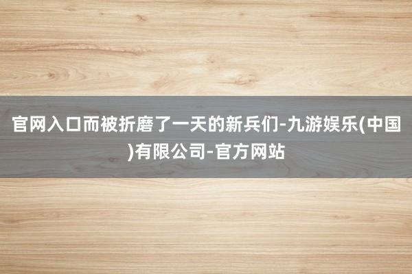 官网入口而被折磨了一天的新兵们-九游娱乐(中国)有限公司-官方网站