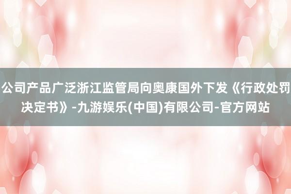 公司产品广泛浙江监管局向奥康国外下发《行政处罚决定书》-九游娱乐(中国)有限公司-官方网站