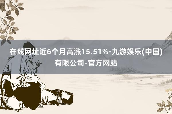 在线网址近6个月高涨15.51%-九游娱乐(中国)有限公司-官方网站