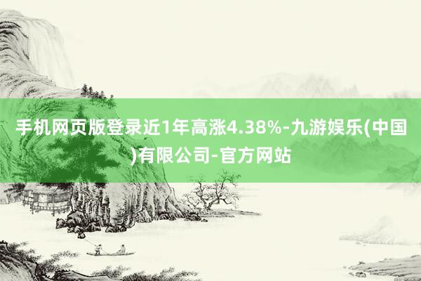 手机网页版登录近1年高涨4.38%-九游娱乐(中国)有限公司-官方网站