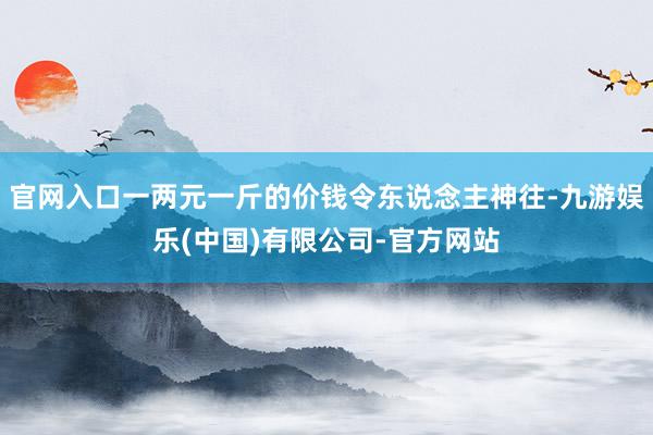 官网入口一两元一斤的价钱令东说念主神往-九游娱乐(中国)有限公司-官方网站