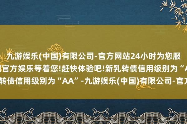 九游娱乐(中国)有限公司-官方网站24小时为您服务!更多精彩活动在正规官方娱乐等着您!赶快体验吧!新乳转债信用级别为“AA”-九游娱乐(中国)有限公司-官方网站