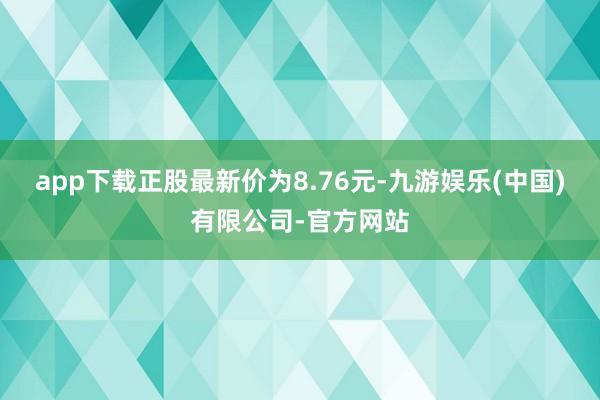 app下载正股最新价为8.76元-九游娱乐(中国)有限公司-官方网站