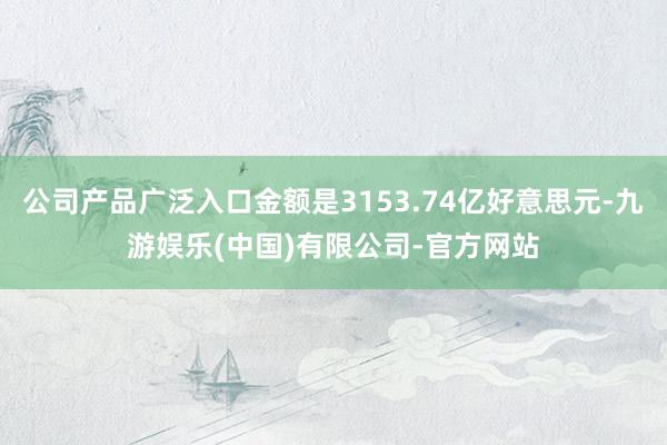 公司产品广泛入口金额是3153.74亿好意思元-九游娱乐(中国)有限公司-官方网站