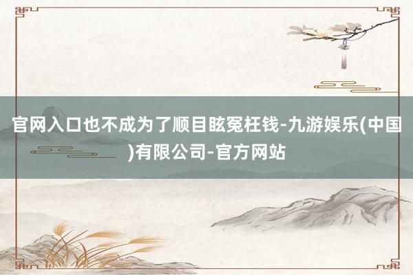 官网入口也不成为了顺目眩冤枉钱-九游娱乐(中国)有限公司-官方网站