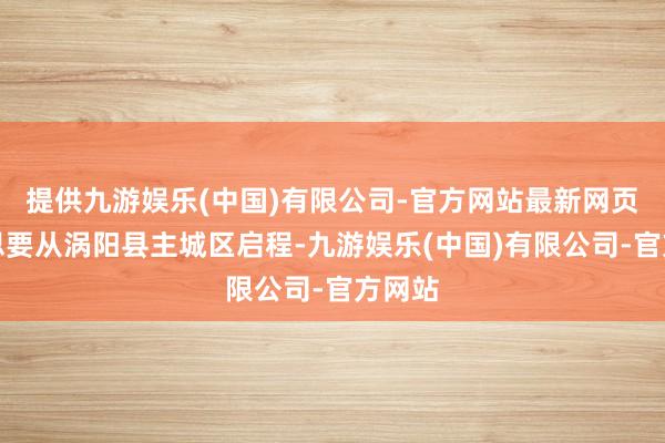 提供九游娱乐(中国)有限公司-官方网站最新网页要是思要从涡阳县主城区启程-九游娱乐(中国)有限公司-官方网站