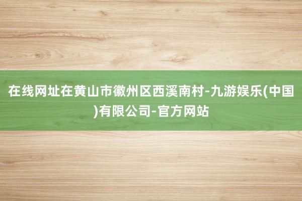 在线网址在黄山市徽州区西溪南村-九游娱乐(中国)有限公司-官方网站