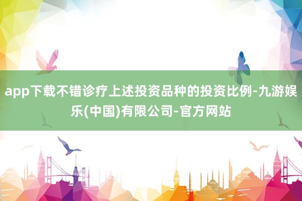 app下载不错诊疗上述投资品种的投资比例-九游娱乐(中国)有限公司-官方网站