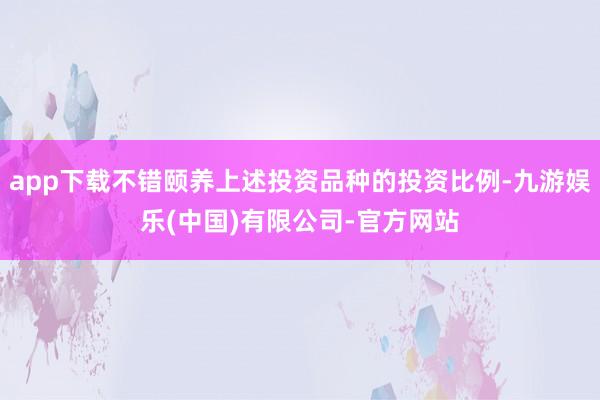 app下载不错颐养上述投资品种的投资比例-九游娱乐(中国)有限公司-官方网站