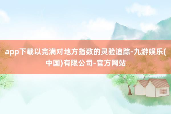 app下载以完满对地方指数的灵验追踪-九游娱乐(中国)有限公司-官方网站