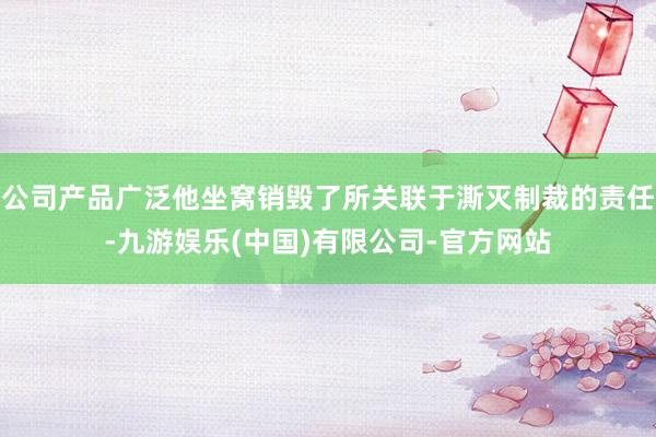 公司产品广泛他坐窝销毁了所关联于澌灭制裁的责任-九游娱乐(中国)有限公司-官方网站