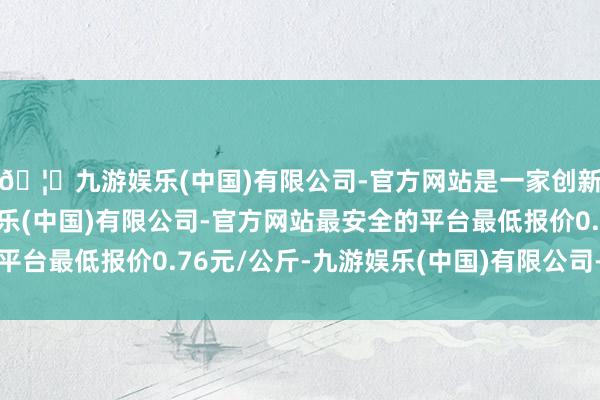 🦄九游娱乐(中国)有限公司-官方网站是一家创新的科技公司,九游娱乐(中国)有限公司-官方网站最安全的平台最低报价0.76元/公斤-九游娱乐(中国)有限公司-官方网站