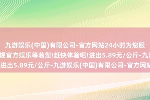 九游娱乐(中国)有限公司-官方网站24小时为您服务!更多精彩活动在正规官方娱乐等着您!赶快体验吧!进出5.89元/公斤-九游娱乐(中国)有限公司-官方网站