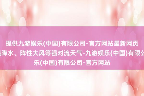 提供九游娱乐(中国)有限公司-官方网站最新网页并伴有短时强降水、阵性大风等强对流天气-九游娱乐(中国)有限公司-官方网站