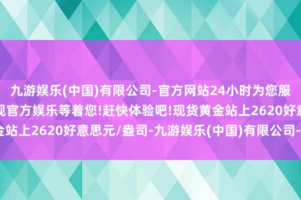 九游娱乐(中国)有限公司-官方网站24小时为您服务!更多精彩活动在正规官方娱乐等着您!赶快体验吧!现货黄金站上2620好意思元/盎司-九游娱乐(中国)有限公司-官方网站