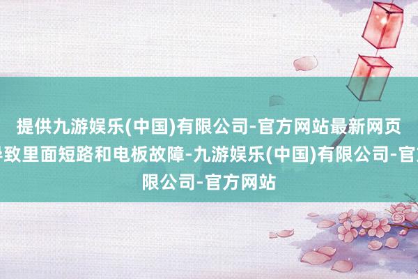 提供九游娱乐(中国)有限公司-官方网站最新网页可能导致里面短路和电板故障-九游娱乐(中国)有限公司-官方网站