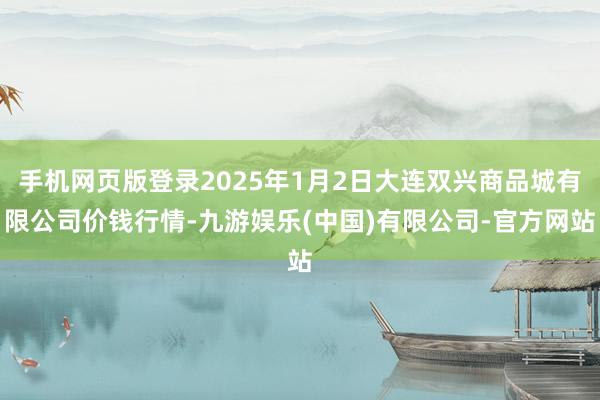 手机网页版登录2025年1月2日大连双兴商品城有限公司价钱行情-九游娱乐(中国)有限公司-官方网站