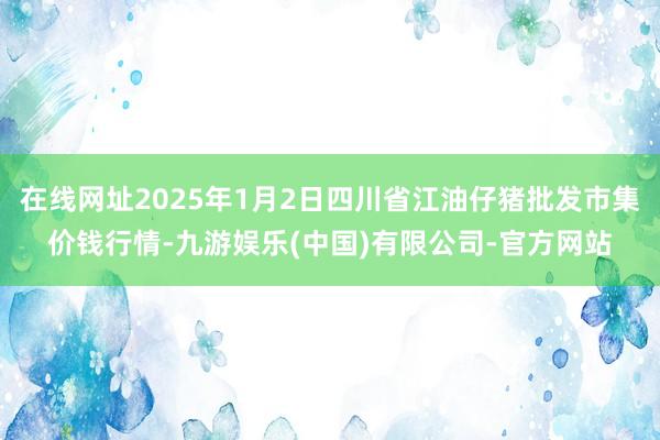 在线网址2025年1月2日四川省江油仔猪批发市集价钱行情-九游娱乐(中国)有限公司-官方网站