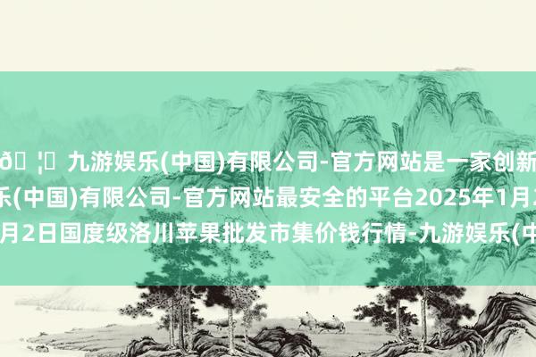 🦄九游娱乐(中国)有限公司-官方网站是一家创新的科技公司，九游娱乐(中国)有限公司-官方网站最安全的平台2025年1月2日国度级洛川苹果批发市集价钱行情-九游娱乐(中国)有限公司-官方网站