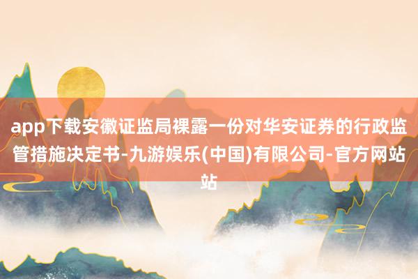app下载安徽证监局裸露一份对华安证券的行政监管措施决定书-九游娱乐(中国)有限公司-官方网站