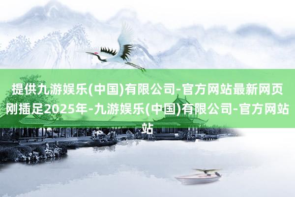提供九游娱乐(中国)有限公司-官方网站最新网页　　刚插足2025年-九游娱乐(中国)有限公司-官方网站