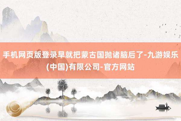 手机网页版登录早就把蒙古国抛诸脑后了-九游娱乐(中国)有限公司-官方网站