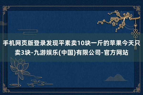 手机网页版登录发现平素卖10块一斤的苹果今天只卖3块-九游娱乐(中国)有限公司-官方网站