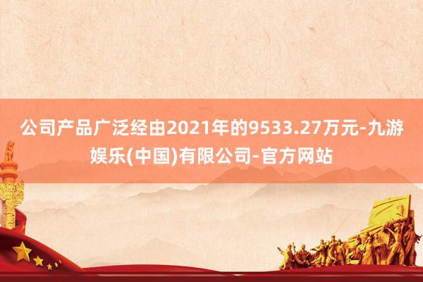 公司产品广泛经由2021年的9533.27万元-九游娱乐(中国)有限公司-官方网站