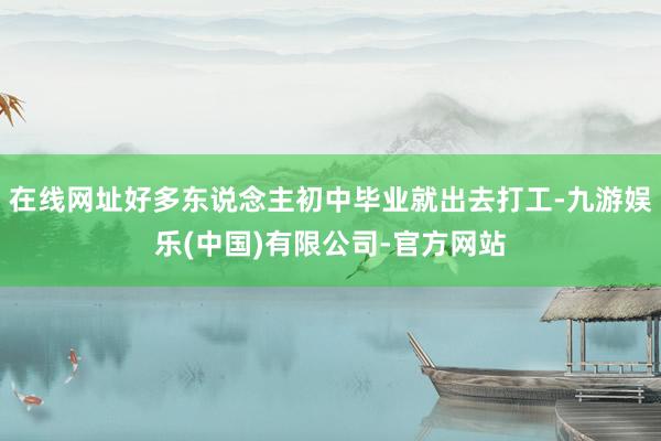 在线网址好多东说念主初中毕业就出去打工-九游娱乐(中国)有限公司-官方网站