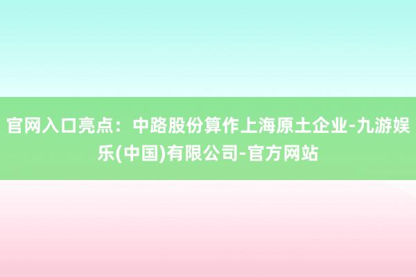 官网入口亮点：中路股份算作上海原土企业-九游娱乐(中国)有限公司-官方网站