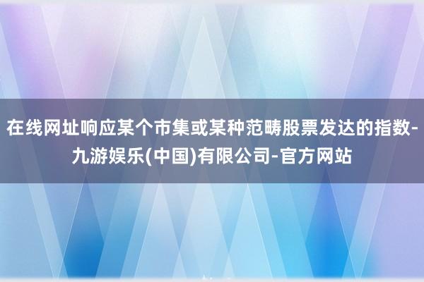 在线网址响应某个市集或某种范畴股票发达的指数-九游娱乐(中国)有限公司-官方网站