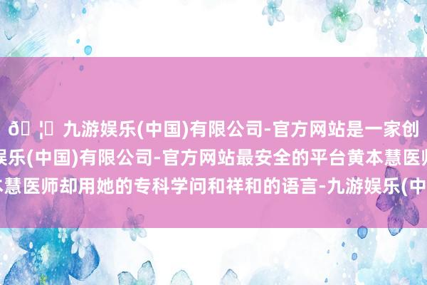 🦄九游娱乐(中国)有限公司-官方网站是一家创新的科技公司，九游娱乐(中国)有限公司-官方网站最安全的平台黄本慧医师却用她的专科学问和祥和的语言-九游娱乐(中国)有限公司-官方网站