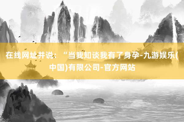 在线网址并说：“当我知谈我有了身孕-九游娱乐(中国)有限公司-官方网站