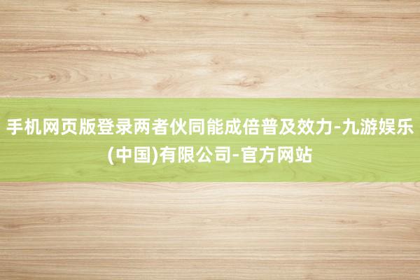 手机网页版登录两者伙同能成倍普及效力-九游娱乐(中国)有限公司-官方网站