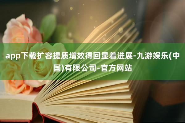 app下载扩容提质增效得回显着进展-九游娱乐(中国)有限公司-官方网站