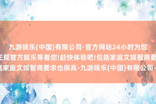 九游娱乐(中国)有限公司-官方网站24小时为您服务!更多精彩活动在正规官方娱乐等着您!赶快体验吧!包括家庭文娱智商要求也很高-九游娱乐(中国)有限公司-官方网站