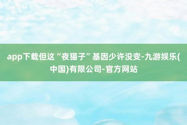 app下载但这“夜猫子”基因少许没变-九游娱乐(中国)有限公司-官方网站