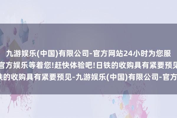 九游娱乐(中国)有限公司-官方网站24小时为您服务!更多精彩活动在正规官方娱乐等着您!赶快体验吧!日铁的收购具有紧要预见-九游娱乐(中国)有限公司-官方网站